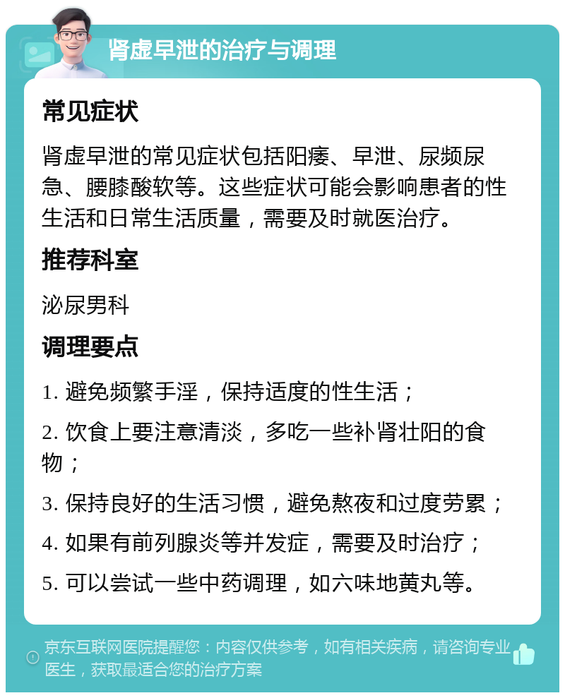 肾虚早泄的治疗与调理 常见症状 肾虚早泄的常见症状包括阳痿、早泄、尿频尿急、腰膝酸软等。这些症状可能会影响患者的性生活和日常生活质量，需要及时就医治疗。 推荐科室 泌尿男科 调理要点 1. 避免频繁手淫，保持适度的性生活； 2. 饮食上要注意清淡，多吃一些补肾壮阳的食物； 3. 保持良好的生活习惯，避免熬夜和过度劳累； 4. 如果有前列腺炎等并发症，需要及时治疗； 5. 可以尝试一些中药调理，如六味地黄丸等。