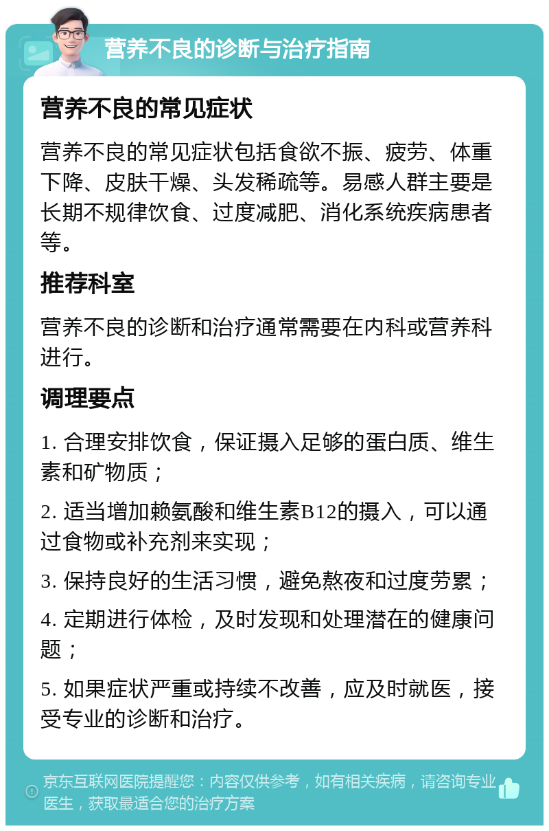 营养不良的诊断与治疗指南 营养不良的常见症状 营养不良的常见症状包括食欲不振、疲劳、体重下降、皮肤干燥、头发稀疏等。易感人群主要是长期不规律饮食、过度减肥、消化系统疾病患者等。 推荐科室 营养不良的诊断和治疗通常需要在内科或营养科进行。 调理要点 1. 合理安排饮食，保证摄入足够的蛋白质、维生素和矿物质； 2. 适当增加赖氨酸和维生素B12的摄入，可以通过食物或补充剂来实现； 3. 保持良好的生活习惯，避免熬夜和过度劳累； 4. 定期进行体检，及时发现和处理潜在的健康问题； 5. 如果症状严重或持续不改善，应及时就医，接受专业的诊断和治疗。