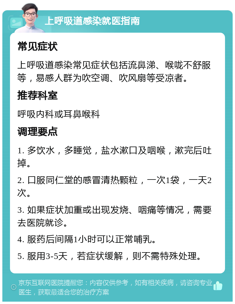 上呼吸道感染就医指南 常见症状 上呼吸道感染常见症状包括流鼻涕、喉咙不舒服等，易感人群为吹空调、吹风扇等受凉者。 推荐科室 呼吸内科或耳鼻喉科 调理要点 1. 多饮水，多睡觉，盐水漱口及咽喉，漱完后吐掉。 2. 口服同仁堂的感冒清热颗粒，一次1袋，一天2次。 3. 如果症状加重或出现发烧、咽痛等情况，需要去医院就诊。 4. 服药后间隔1小时可以正常哺乳。 5. 服用3-5天，若症状缓解，则不需特殊处理。