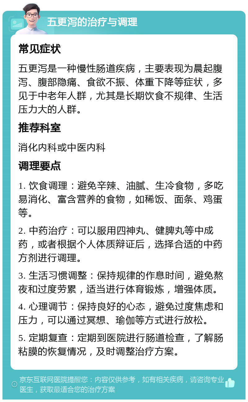 五更泻的治疗与调理 常见症状 五更泻是一种慢性肠道疾病，主要表现为晨起腹泻、腹部隐痛、食欲不振、体重下降等症状，多见于中老年人群，尤其是长期饮食不规律、生活压力大的人群。 推荐科室 消化内科或中医内科 调理要点 1. 饮食调理：避免辛辣、油腻、生冷食物，多吃易消化、富含营养的食物，如稀饭、面条、鸡蛋等。 2. 中药治疗：可以服用四神丸、健脾丸等中成药，或者根据个人体质辩证后，选择合适的中药方剂进行调理。 3. 生活习惯调整：保持规律的作息时间，避免熬夜和过度劳累，适当进行体育锻炼，增强体质。 4. 心理调节：保持良好的心态，避免过度焦虑和压力，可以通过冥想、瑜伽等方式进行放松。 5. 定期复查：定期到医院进行肠道检查，了解肠粘膜的恢复情况，及时调整治疗方案。