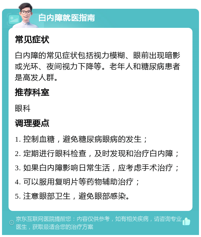 白内障就医指南 常见症状 白内障的常见症状包括视力模糊、眼前出现暗影或光环、夜间视力下降等。老年人和糖尿病患者是高发人群。 推荐科室 眼科 调理要点 1. 控制血糖，避免糖尿病眼病的发生； 2. 定期进行眼科检查，及时发现和治疗白内障； 3. 如果白内障影响日常生活，应考虑手术治疗； 4. 可以服用复明片等药物辅助治疗； 5. 注意眼部卫生，避免眼部感染。