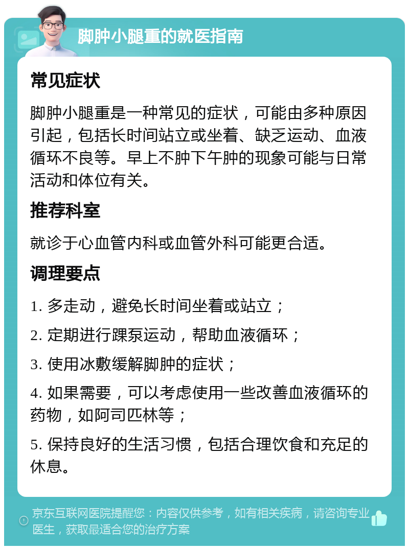 脚肿小腿重的就医指南 常见症状 脚肿小腿重是一种常见的症状，可能由多种原因引起，包括长时间站立或坐着、缺乏运动、血液循环不良等。早上不肿下午肿的现象可能与日常活动和体位有关。 推荐科室 就诊于心血管内科或血管外科可能更合适。 调理要点 1. 多走动，避免长时间坐着或站立； 2. 定期进行踝泵运动，帮助血液循环； 3. 使用冰敷缓解脚肿的症状； 4. 如果需要，可以考虑使用一些改善血液循环的药物，如阿司匹林等； 5. 保持良好的生活习惯，包括合理饮食和充足的休息。