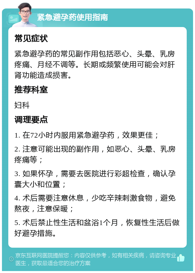 紧急避孕药使用指南 常见症状 紧急避孕药的常见副作用包括恶心、头晕、乳房疼痛、月经不调等。长期或频繁使用可能会对肝肾功能造成损害。 推荐科室 妇科 调理要点 1. 在72小时内服用紧急避孕药，效果更佳； 2. 注意可能出现的副作用，如恶心、头晕、乳房疼痛等； 3. 如果怀孕，需要去医院进行彩超检查，确认孕囊大小和位置； 4. 术后需要注意休息，少吃辛辣刺激食物，避免熬夜，注意保暖； 5. 术后禁止性生活和盆浴1个月，恢复性生活后做好避孕措施。