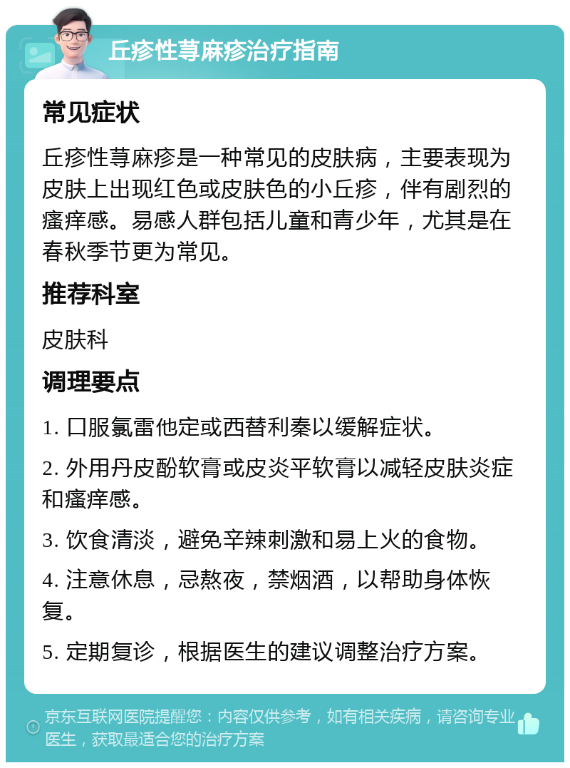 丘疹性荨麻疹治疗指南 常见症状 丘疹性荨麻疹是一种常见的皮肤病，主要表现为皮肤上出现红色或皮肤色的小丘疹，伴有剧烈的瘙痒感。易感人群包括儿童和青少年，尤其是在春秋季节更为常见。 推荐科室 皮肤科 调理要点 1. 口服氯雷他定或西替利秦以缓解症状。 2. 外用丹皮酚软膏或皮炎平软膏以减轻皮肤炎症和瘙痒感。 3. 饮食清淡，避免辛辣刺激和易上火的食物。 4. 注意休息，忌熬夜，禁烟酒，以帮助身体恢复。 5. 定期复诊，根据医生的建议调整治疗方案。