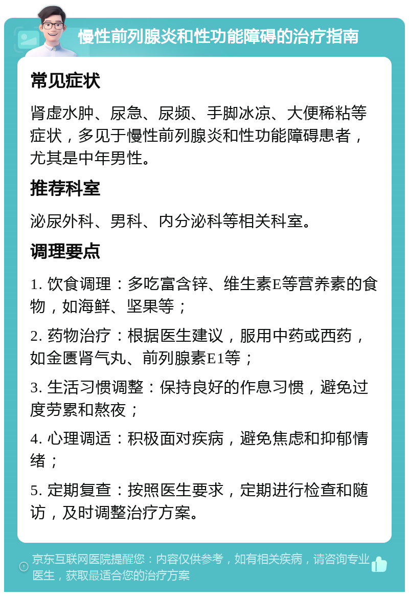 慢性前列腺炎和性功能障碍的治疗指南 常见症状 肾虚水肿、尿急、尿频、手脚冰凉、大便稀粘等症状，多见于慢性前列腺炎和性功能障碍患者，尤其是中年男性。 推荐科室 泌尿外科、男科、内分泌科等相关科室。 调理要点 1. 饮食调理：多吃富含锌、维生素E等营养素的食物，如海鲜、坚果等； 2. 药物治疗：根据医生建议，服用中药或西药，如金匮肾气丸、前列腺素E1等； 3. 生活习惯调整：保持良好的作息习惯，避免过度劳累和熬夜； 4. 心理调适：积极面对疾病，避免焦虑和抑郁情绪； 5. 定期复查：按照医生要求，定期进行检查和随访，及时调整治疗方案。