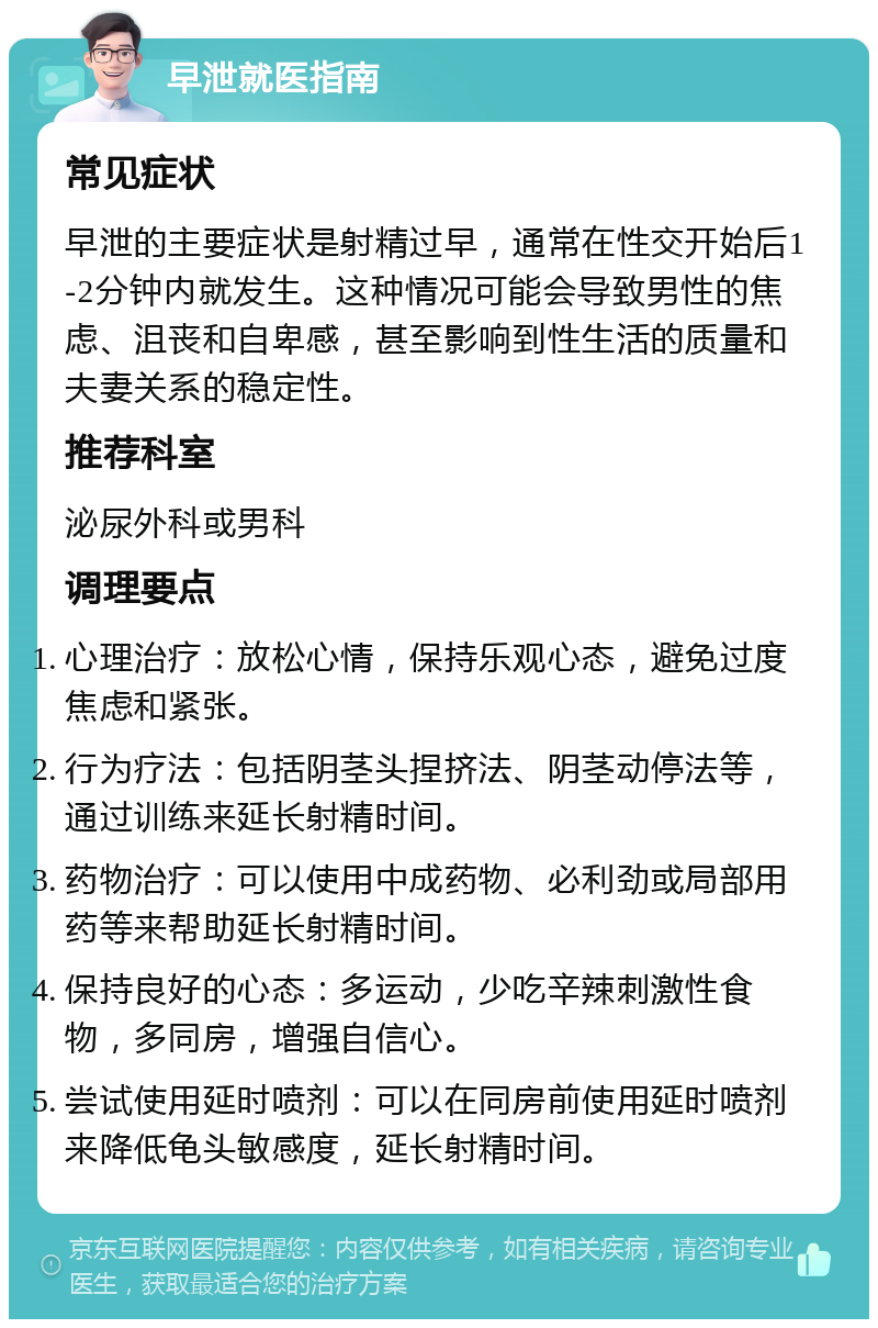 早泄就医指南 常见症状 早泄的主要症状是射精过早，通常在性交开始后1-2分钟内就发生。这种情况可能会导致男性的焦虑、沮丧和自卑感，甚至影响到性生活的质量和夫妻关系的稳定性。 推荐科室 泌尿外科或男科 调理要点 心理治疗：放松心情，保持乐观心态，避免过度焦虑和紧张。 行为疗法：包括阴茎头捏挤法、阴茎动停法等，通过训练来延长射精时间。 药物治疗：可以使用中成药物、必利劲或局部用药等来帮助延长射精时间。 保持良好的心态：多运动，少吃辛辣刺激性食物，多同房，增强自信心。 尝试使用延时喷剂：可以在同房前使用延时喷剂来降低龟头敏感度，延长射精时间。