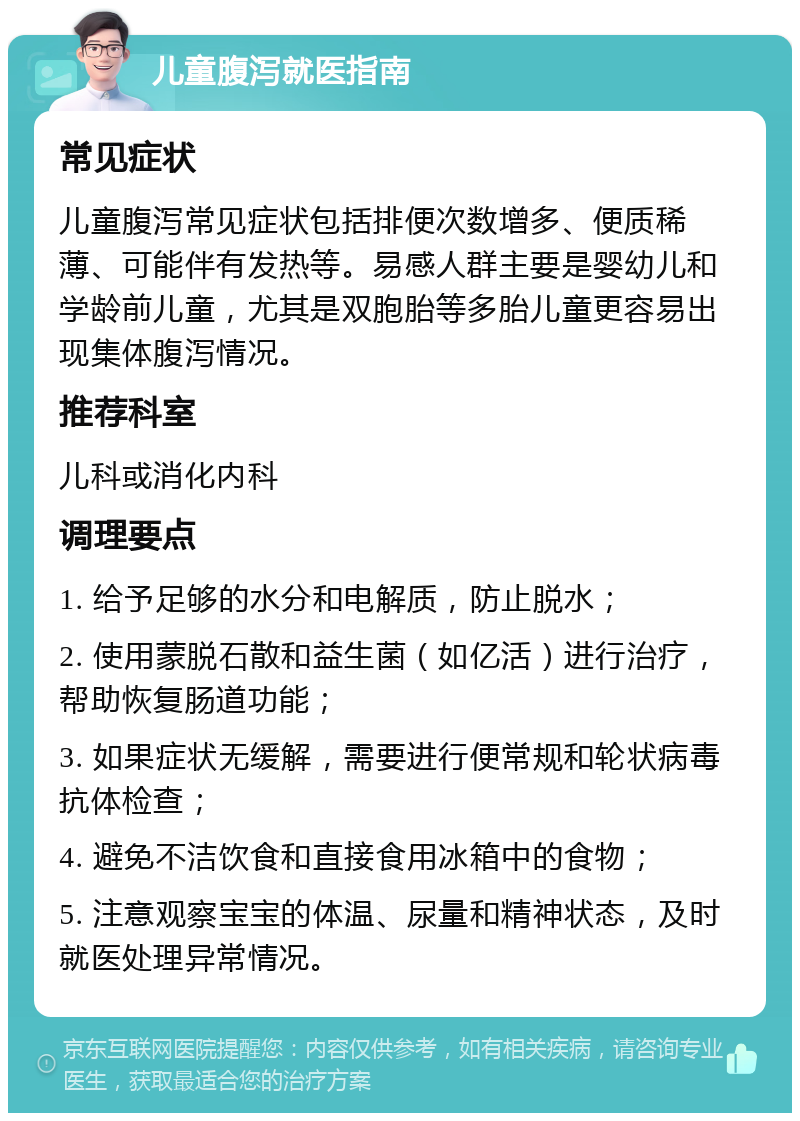 儿童腹泻就医指南 常见症状 儿童腹泻常见症状包括排便次数增多、便质稀薄、可能伴有发热等。易感人群主要是婴幼儿和学龄前儿童，尤其是双胞胎等多胎儿童更容易出现集体腹泻情况。 推荐科室 儿科或消化内科 调理要点 1. 给予足够的水分和电解质，防止脱水； 2. 使用蒙脱石散和益生菌（如亿活）进行治疗，帮助恢复肠道功能； 3. 如果症状无缓解，需要进行便常规和轮状病毒抗体检查； 4. 避免不洁饮食和直接食用冰箱中的食物； 5. 注意观察宝宝的体温、尿量和精神状态，及时就医处理异常情况。