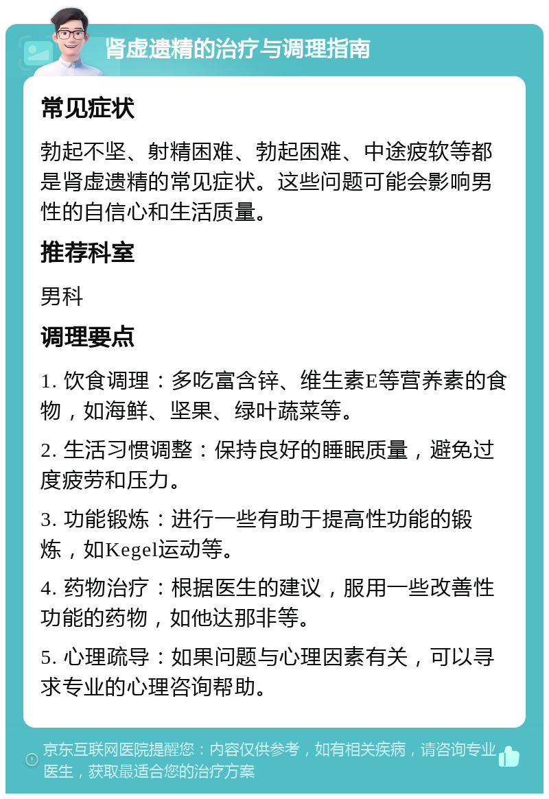 肾虚遗精的治疗与调理指南 常见症状 勃起不坚、射精困难、勃起困难、中途疲软等都是肾虚遗精的常见症状。这些问题可能会影响男性的自信心和生活质量。 推荐科室 男科 调理要点 1. 饮食调理：多吃富含锌、维生素E等营养素的食物，如海鲜、坚果、绿叶蔬菜等。 2. 生活习惯调整：保持良好的睡眠质量，避免过度疲劳和压力。 3. 功能锻炼：进行一些有助于提高性功能的锻炼，如Kegel运动等。 4. 药物治疗：根据医生的建议，服用一些改善性功能的药物，如他达那非等。 5. 心理疏导：如果问题与心理因素有关，可以寻求专业的心理咨询帮助。