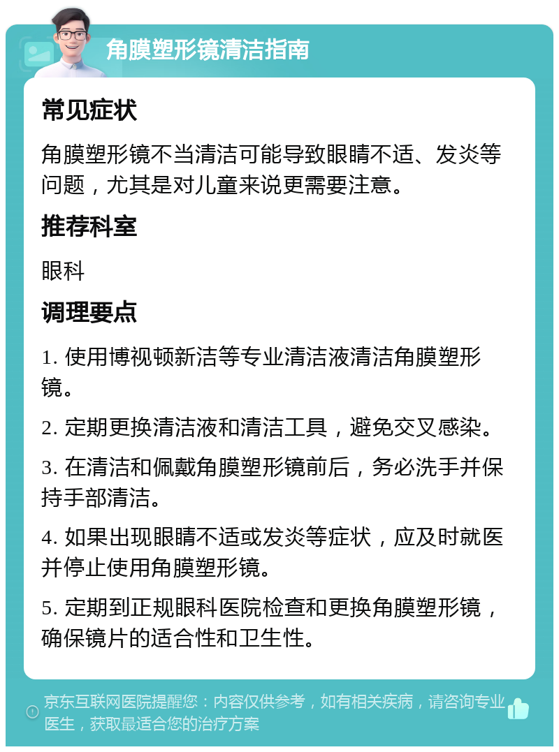 角膜塑形镜清洁指南 常见症状 角膜塑形镜不当清洁可能导致眼睛不适、发炎等问题，尤其是对儿童来说更需要注意。 推荐科室 眼科 调理要点 1. 使用博视顿新洁等专业清洁液清洁角膜塑形镜。 2. 定期更换清洁液和清洁工具，避免交叉感染。 3. 在清洁和佩戴角膜塑形镜前后，务必洗手并保持手部清洁。 4. 如果出现眼睛不适或发炎等症状，应及时就医并停止使用角膜塑形镜。 5. 定期到正规眼科医院检查和更换角膜塑形镜，确保镜片的适合性和卫生性。