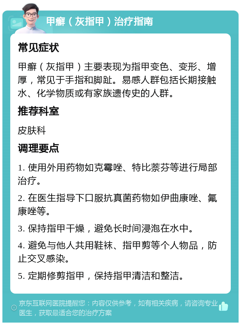 甲癣（灰指甲）治疗指南 常见症状 甲癣（灰指甲）主要表现为指甲变色、变形、增厚，常见于手指和脚趾。易感人群包括长期接触水、化学物质或有家族遗传史的人群。 推荐科室 皮肤科 调理要点 1. 使用外用药物如克霉唑、特比萘芬等进行局部治疗。 2. 在医生指导下口服抗真菌药物如伊曲康唑、氟康唑等。 3. 保持指甲干燥，避免长时间浸泡在水中。 4. 避免与他人共用鞋袜、指甲剪等个人物品，防止交叉感染。 5. 定期修剪指甲，保持指甲清洁和整洁。