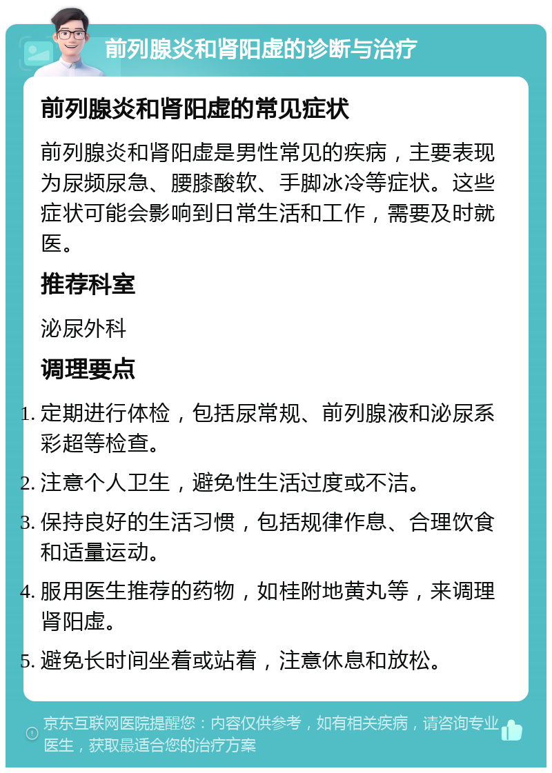 前列腺炎和肾阳虚的诊断与治疗 前列腺炎和肾阳虚的常见症状 前列腺炎和肾阳虚是男性常见的疾病，主要表现为尿频尿急、腰膝酸软、手脚冰冷等症状。这些症状可能会影响到日常生活和工作，需要及时就医。 推荐科室 泌尿外科 调理要点 定期进行体检，包括尿常规、前列腺液和泌尿系彩超等检查。 注意个人卫生，避免性生活过度或不洁。 保持良好的生活习惯，包括规律作息、合理饮食和适量运动。 服用医生推荐的药物，如桂附地黄丸等，来调理肾阳虚。 避免长时间坐着或站着，注意休息和放松。