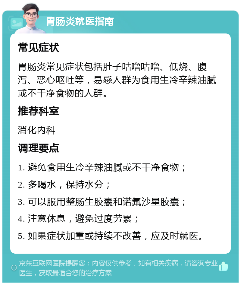 胃肠炎就医指南 常见症状 胃肠炎常见症状包括肚子咕噜咕噜、低烧、腹泻、恶心呕吐等，易感人群为食用生冷辛辣油腻或不干净食物的人群。 推荐科室 消化内科 调理要点 1. 避免食用生冷辛辣油腻或不干净食物； 2. 多喝水，保持水分； 3. 可以服用整肠生胶囊和诺氟沙星胶囊； 4. 注意休息，避免过度劳累； 5. 如果症状加重或持续不改善，应及时就医。