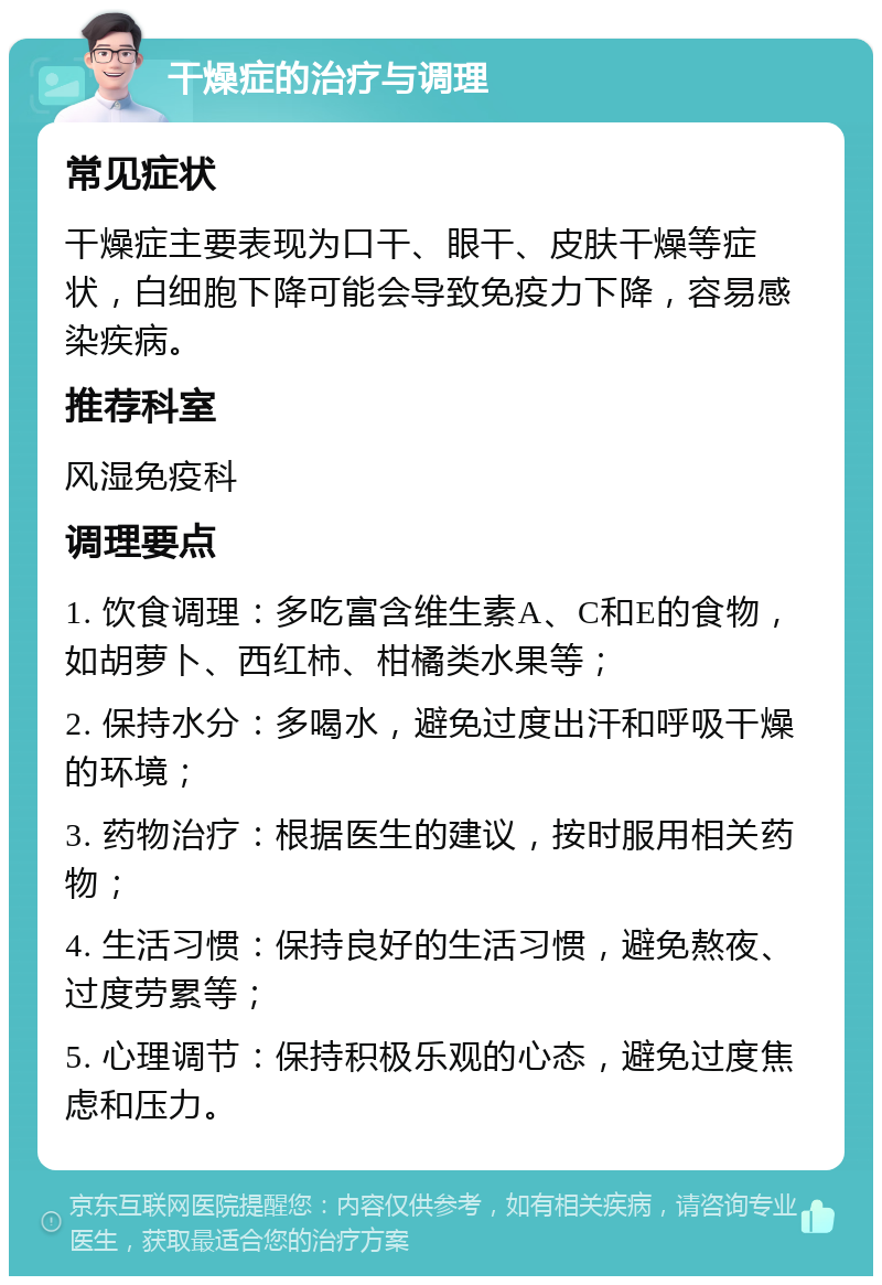 干燥症的治疗与调理 常见症状 干燥症主要表现为口干、眼干、皮肤干燥等症状，白细胞下降可能会导致免疫力下降，容易感染疾病。 推荐科室 风湿免疫科 调理要点 1. 饮食调理：多吃富含维生素A、C和E的食物，如胡萝卜、西红柿、柑橘类水果等； 2. 保持水分：多喝水，避免过度出汗和呼吸干燥的环境； 3. 药物治疗：根据医生的建议，按时服用相关药物； 4. 生活习惯：保持良好的生活习惯，避免熬夜、过度劳累等； 5. 心理调节：保持积极乐观的心态，避免过度焦虑和压力。