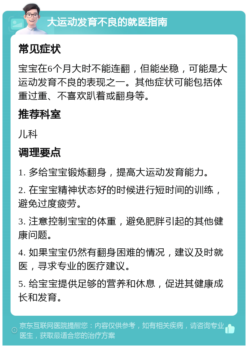 大运动发育不良的就医指南 常见症状 宝宝在6个月大时不能连翻，但能坐稳，可能是大运动发育不良的表现之一。其他症状可能包括体重过重、不喜欢趴着或翻身等。 推荐科室 儿科 调理要点 1. 多给宝宝锻炼翻身，提高大运动发育能力。 2. 在宝宝精神状态好的时候进行短时间的训练，避免过度疲劳。 3. 注意控制宝宝的体重，避免肥胖引起的其他健康问题。 4. 如果宝宝仍然有翻身困难的情况，建议及时就医，寻求专业的医疗建议。 5. 给宝宝提供足够的营养和休息，促进其健康成长和发育。