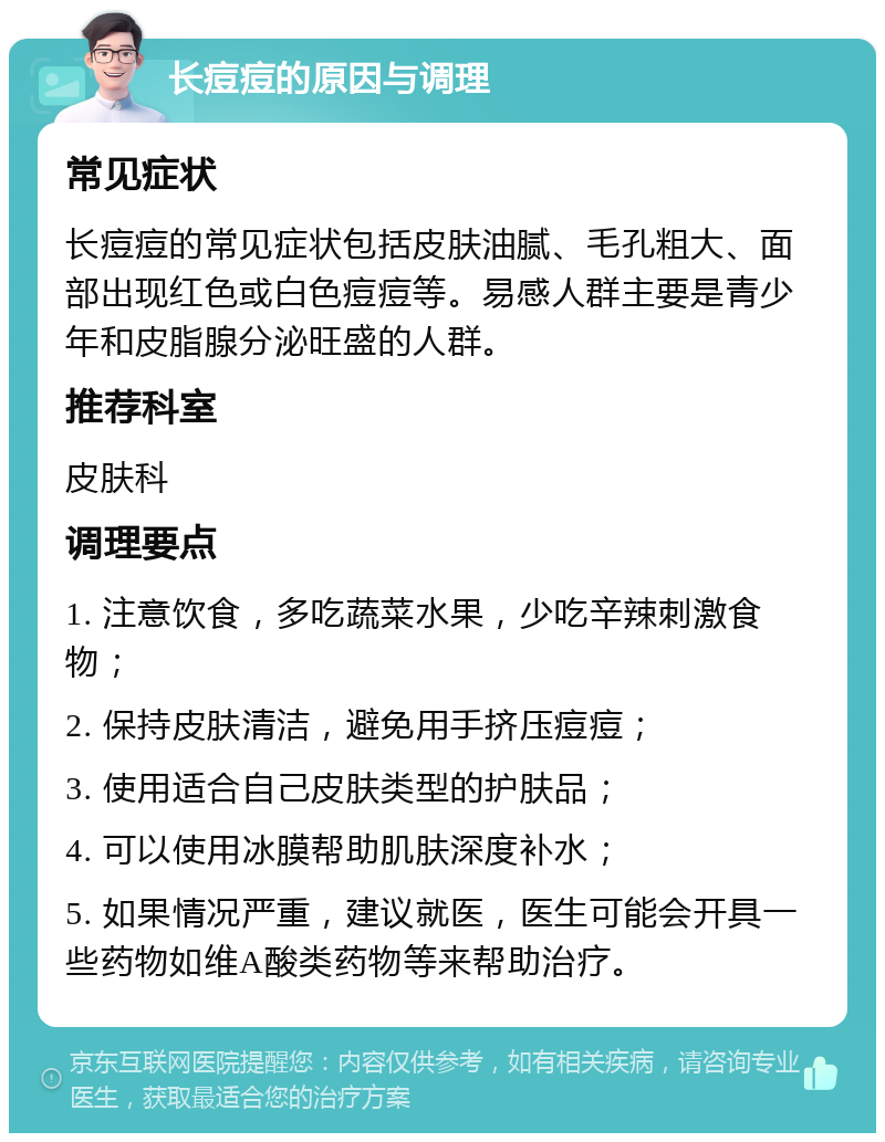 长痘痘的原因与调理 常见症状 长痘痘的常见症状包括皮肤油腻、毛孔粗大、面部出现红色或白色痘痘等。易感人群主要是青少年和皮脂腺分泌旺盛的人群。 推荐科室 皮肤科 调理要点 1. 注意饮食，多吃蔬菜水果，少吃辛辣刺激食物； 2. 保持皮肤清洁，避免用手挤压痘痘； 3. 使用适合自己皮肤类型的护肤品； 4. 可以使用冰膜帮助肌肤深度补水； 5. 如果情况严重，建议就医，医生可能会开具一些药物如维A酸类药物等来帮助治疗。