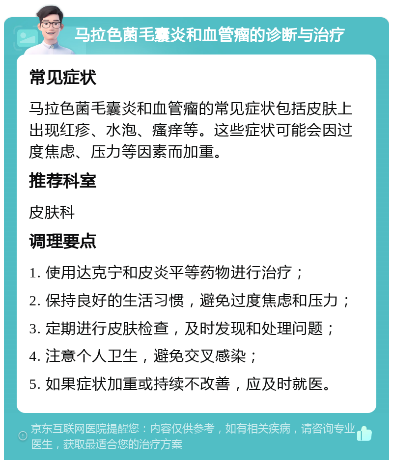 马拉色菌毛囊炎和血管瘤的诊断与治疗 常见症状 马拉色菌毛囊炎和血管瘤的常见症状包括皮肤上出现红疹、水泡、瘙痒等。这些症状可能会因过度焦虑、压力等因素而加重。 推荐科室 皮肤科 调理要点 1. 使用达克宁和皮炎平等药物进行治疗； 2. 保持良好的生活习惯，避免过度焦虑和压力； 3. 定期进行皮肤检查，及时发现和处理问题； 4. 注意个人卫生，避免交叉感染； 5. 如果症状加重或持续不改善，应及时就医。