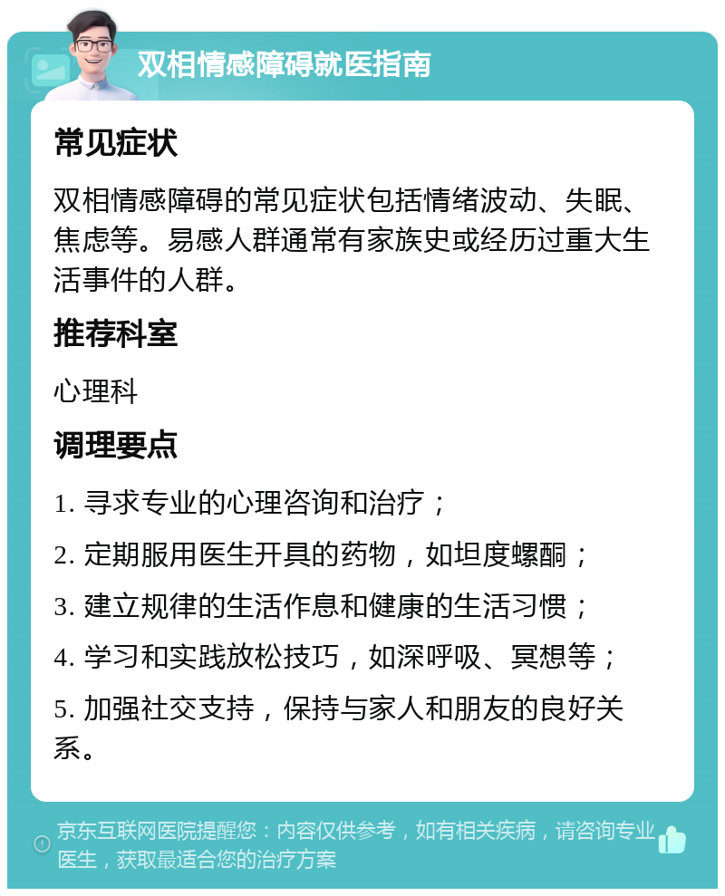 双相情感障碍就医指南 常见症状 双相情感障碍的常见症状包括情绪波动、失眠、焦虑等。易感人群通常有家族史或经历过重大生活事件的人群。 推荐科室 心理科 调理要点 1. 寻求专业的心理咨询和治疗； 2. 定期服用医生开具的药物，如坦度螺酮； 3. 建立规律的生活作息和健康的生活习惯； 4. 学习和实践放松技巧，如深呼吸、冥想等； 5. 加强社交支持，保持与家人和朋友的良好关系。