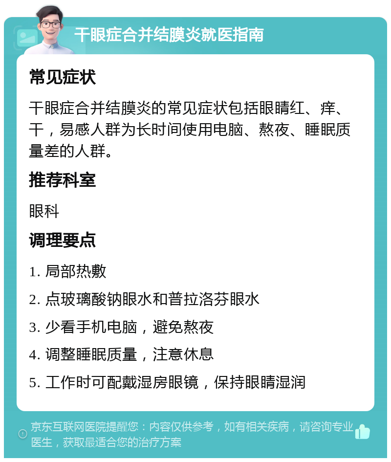 干眼症合并结膜炎就医指南 常见症状 干眼症合并结膜炎的常见症状包括眼睛红、痒、干，易感人群为长时间使用电脑、熬夜、睡眠质量差的人群。 推荐科室 眼科 调理要点 1. 局部热敷 2. 点玻璃酸钠眼水和普拉洛芬眼水 3. 少看手机电脑，避免熬夜 4. 调整睡眠质量，注意休息 5. 工作时可配戴湿房眼镜，保持眼睛湿润