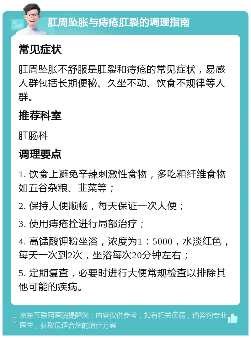 肛周坠胀与痔疮肛裂的调理指南 常见症状 肛周坠胀不舒服是肛裂和痔疮的常见症状，易感人群包括长期便秘、久坐不动、饮食不规律等人群。 推荐科室 肛肠科 调理要点 1. 饮食上避免辛辣刺激性食物，多吃粗纤维食物如五谷杂粮、韭菜等； 2. 保持大便顺畅，每天保证一次大便； 3. 使用痔疮拴进行局部治疗； 4. 高锰酸钾粉坐浴，浓度为1：5000，水淡红色，每天一次到2次，坐浴每次20分钟左右； 5. 定期复查，必要时进行大便常规检查以排除其他可能的疾病。