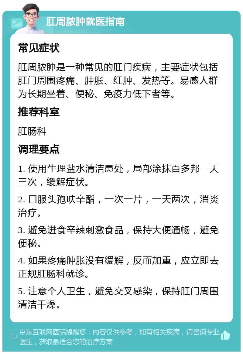 肛周脓肿就医指南 常见症状 肛周脓肿是一种常见的肛门疾病，主要症状包括肛门周围疼痛、肿胀、红肿、发热等。易感人群为长期坐着、便秘、免疫力低下者等。 推荐科室 肛肠科 调理要点 1. 使用生理盐水清洁患处，局部涂抹百多邦一天三次，缓解症状。 2. 口服头孢呋辛酯，一次一片，一天两次，消炎治疗。 3. 避免进食辛辣刺激食品，保持大便通畅，避免便秘。 4. 如果疼痛肿胀没有缓解，反而加重，应立即去正规肛肠科就诊。 5. 注意个人卫生，避免交叉感染，保持肛门周围清洁干燥。