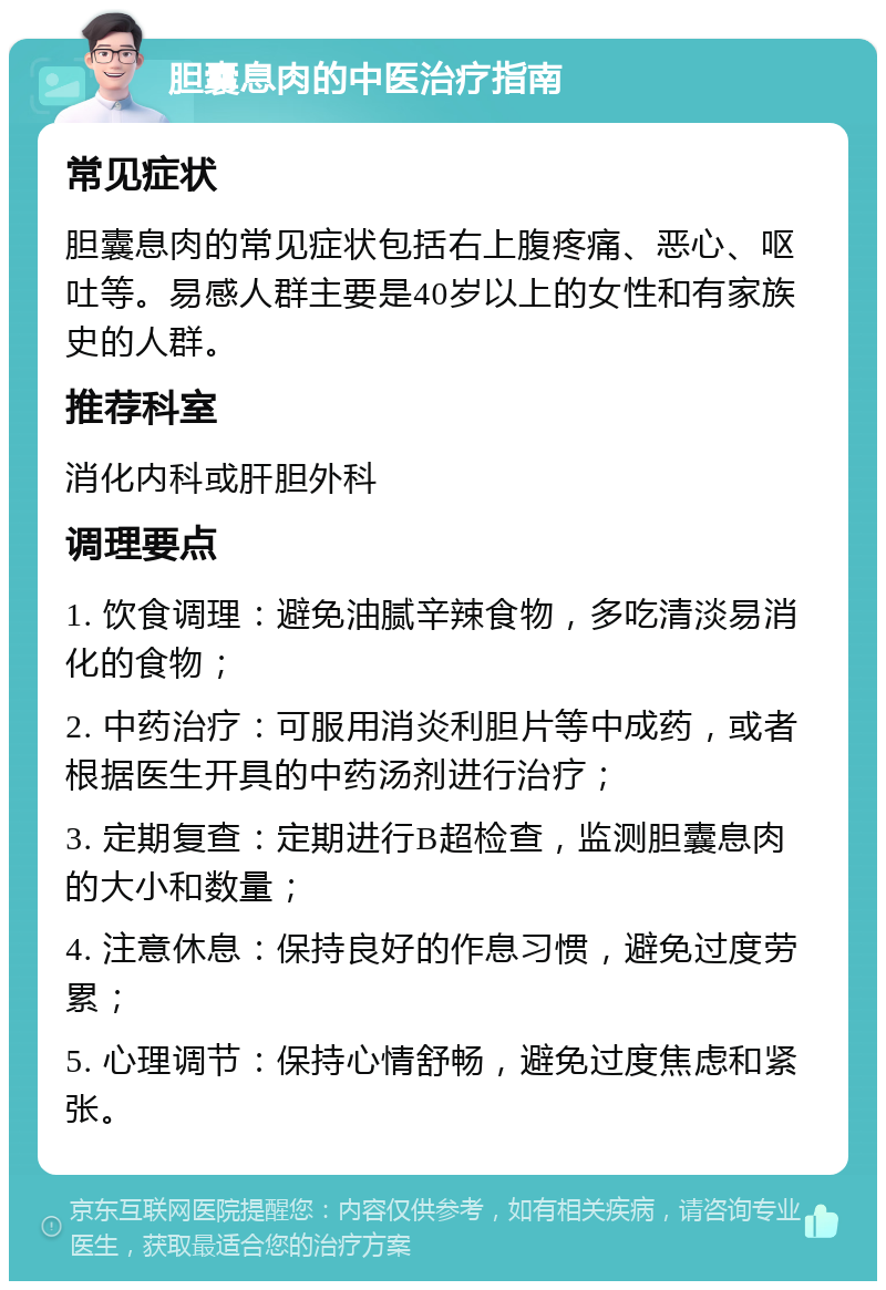 胆囊息肉的中医治疗指南 常见症状 胆囊息肉的常见症状包括右上腹疼痛、恶心、呕吐等。易感人群主要是40岁以上的女性和有家族史的人群。 推荐科室 消化内科或肝胆外科 调理要点 1. 饮食调理：避免油腻辛辣食物，多吃清淡易消化的食物； 2. 中药治疗：可服用消炎利胆片等中成药，或者根据医生开具的中药汤剂进行治疗； 3. 定期复查：定期进行B超检查，监测胆囊息肉的大小和数量； 4. 注意休息：保持良好的作息习惯，避免过度劳累； 5. 心理调节：保持心情舒畅，避免过度焦虑和紧张。