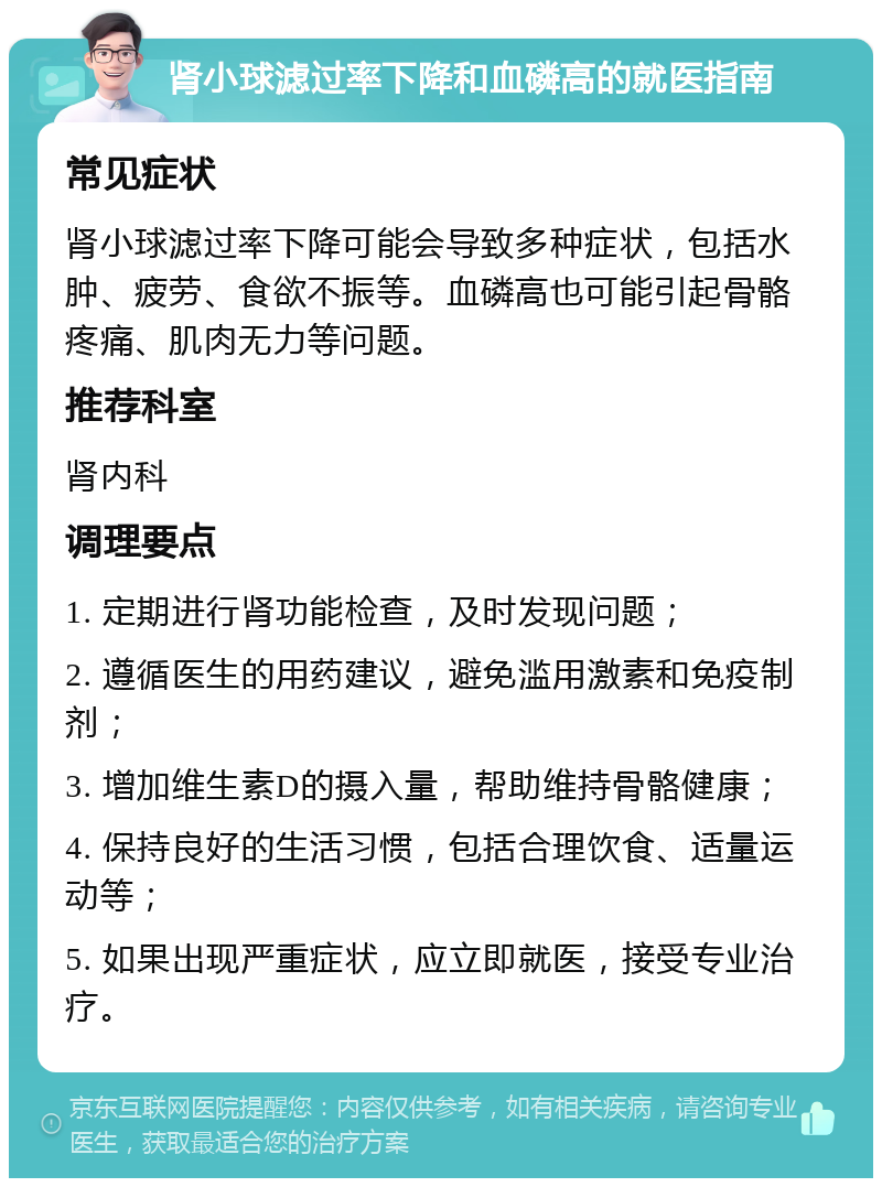 肾小球滤过率下降和血磷高的就医指南 常见症状 肾小球滤过率下降可能会导致多种症状，包括水肿、疲劳、食欲不振等。血磷高也可能引起骨骼疼痛、肌肉无力等问题。 推荐科室 肾内科 调理要点 1. 定期进行肾功能检查，及时发现问题； 2. 遵循医生的用药建议，避免滥用激素和免疫制剂； 3. 增加维生素D的摄入量，帮助维持骨骼健康； 4. 保持良好的生活习惯，包括合理饮食、适量运动等； 5. 如果出现严重症状，应立即就医，接受专业治疗。