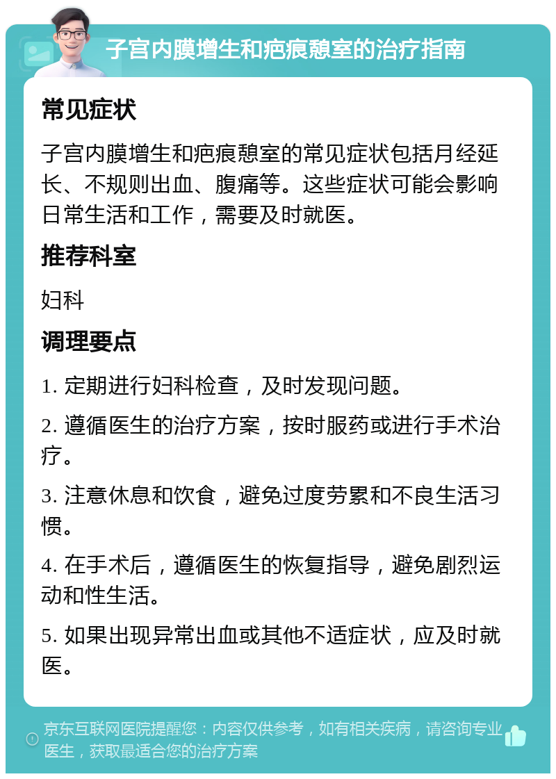 子宫内膜增生和疤痕憩室的治疗指南 常见症状 子宫内膜增生和疤痕憩室的常见症状包括月经延长、不规则出血、腹痛等。这些症状可能会影响日常生活和工作，需要及时就医。 推荐科室 妇科 调理要点 1. 定期进行妇科检查，及时发现问题。 2. 遵循医生的治疗方案，按时服药或进行手术治疗。 3. 注意休息和饮食，避免过度劳累和不良生活习惯。 4. 在手术后，遵循医生的恢复指导，避免剧烈运动和性生活。 5. 如果出现异常出血或其他不适症状，应及时就医。