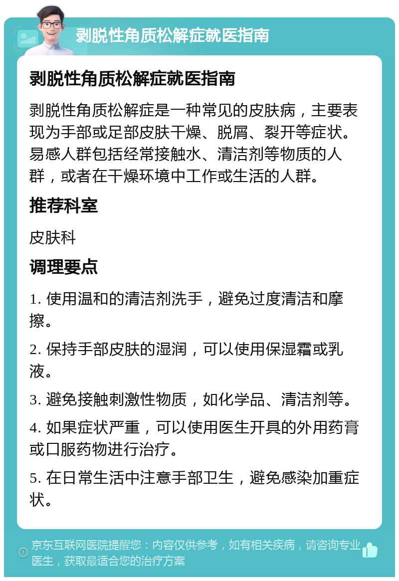 剥脱性角质松解症就医指南 剥脱性角质松解症就医指南 剥脱性角质松解症是一种常见的皮肤病，主要表现为手部或足部皮肤干燥、脱屑、裂开等症状。易感人群包括经常接触水、清洁剂等物质的人群，或者在干燥环境中工作或生活的人群。 推荐科室 皮肤科 调理要点 1. 使用温和的清洁剂洗手，避免过度清洁和摩擦。 2. 保持手部皮肤的湿润，可以使用保湿霜或乳液。 3. 避免接触刺激性物质，如化学品、清洁剂等。 4. 如果症状严重，可以使用医生开具的外用药膏或口服药物进行治疗。 5. 在日常生活中注意手部卫生，避免感染加重症状。