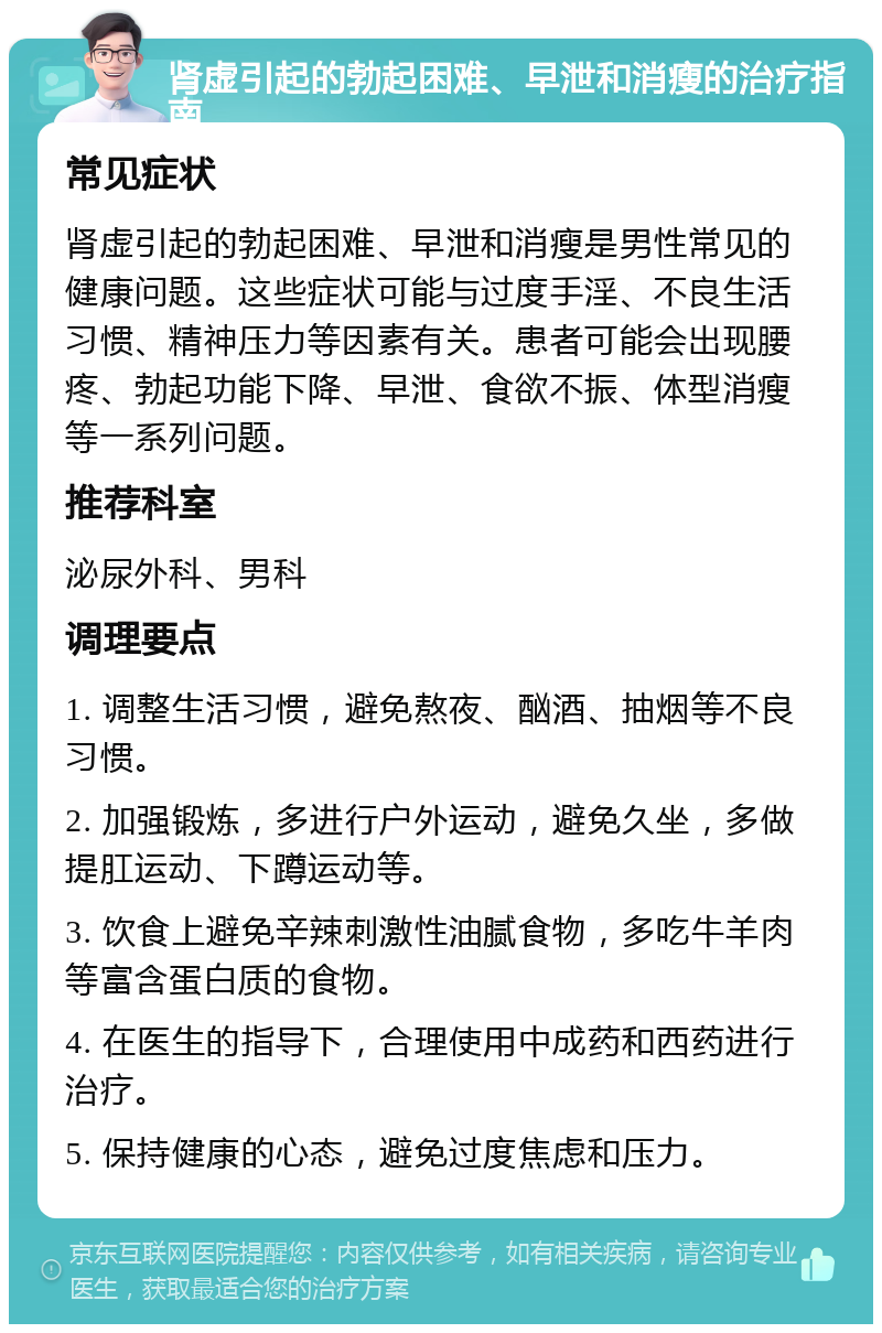 肾虚引起的勃起困难、早泄和消瘦的治疗指南 常见症状 肾虚引起的勃起困难、早泄和消瘦是男性常见的健康问题。这些症状可能与过度手淫、不良生活习惯、精神压力等因素有关。患者可能会出现腰疼、勃起功能下降、早泄、食欲不振、体型消瘦等一系列问题。 推荐科室 泌尿外科、男科 调理要点 1. 调整生活习惯，避免熬夜、酗酒、抽烟等不良习惯。 2. 加强锻炼，多进行户外运动，避免久坐，多做提肛运动、下蹲运动等。 3. 饮食上避免辛辣刺激性油腻食物，多吃牛羊肉等富含蛋白质的食物。 4. 在医生的指导下，合理使用中成药和西药进行治疗。 5. 保持健康的心态，避免过度焦虑和压力。