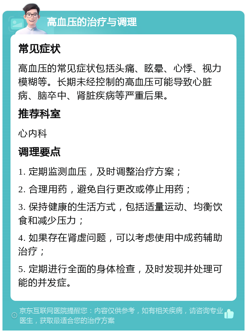 高血压的治疗与调理 常见症状 高血压的常见症状包括头痛、眩晕、心悸、视力模糊等。长期未经控制的高血压可能导致心脏病、脑卒中、肾脏疾病等严重后果。 推荐科室 心内科 调理要点 1. 定期监测血压，及时调整治疗方案； 2. 合理用药，避免自行更改或停止用药； 3. 保持健康的生活方式，包括适量运动、均衡饮食和减少压力； 4. 如果存在肾虚问题，可以考虑使用中成药辅助治疗； 5. 定期进行全面的身体检查，及时发现并处理可能的并发症。