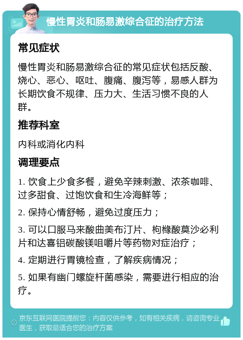 慢性胃炎和肠易激综合征的治疗方法 常见症状 慢性胃炎和肠易激综合征的常见症状包括反酸、烧心、恶心、呕吐、腹痛、腹泻等，易感人群为长期饮食不规律、压力大、生活习惯不良的人群。 推荐科室 内科或消化内科 调理要点 1. 饮食上少食多餐，避免辛辣刺激、浓茶咖啡、过多甜食、过饱饮食和生冷海鲜等； 2. 保持心情舒畅，避免过度压力； 3. 可以口服马来酸曲美布汀片、枸橼酸莫沙必利片和达喜铝碳酸镁咀嚼片等药物对症治疗； 4. 定期进行胃镜检查，了解疾病情况； 5. 如果有幽门螺旋杆菌感染，需要进行相应的治疗。