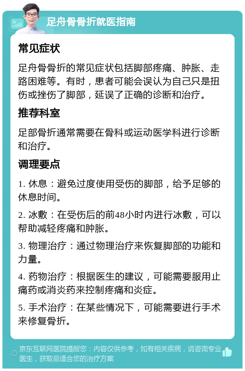 足舟骨骨折就医指南 常见症状 足舟骨骨折的常见症状包括脚部疼痛、肿胀、走路困难等。有时，患者可能会误认为自己只是扭伤或挫伤了脚部，延误了正确的诊断和治疗。 推荐科室 足部骨折通常需要在骨科或运动医学科进行诊断和治疗。 调理要点 1. 休息：避免过度使用受伤的脚部，给予足够的休息时间。 2. 冰敷：在受伤后的前48小时内进行冰敷，可以帮助减轻疼痛和肿胀。 3. 物理治疗：通过物理治疗来恢复脚部的功能和力量。 4. 药物治疗：根据医生的建议，可能需要服用止痛药或消炎药来控制疼痛和炎症。 5. 手术治疗：在某些情况下，可能需要进行手术来修复骨折。