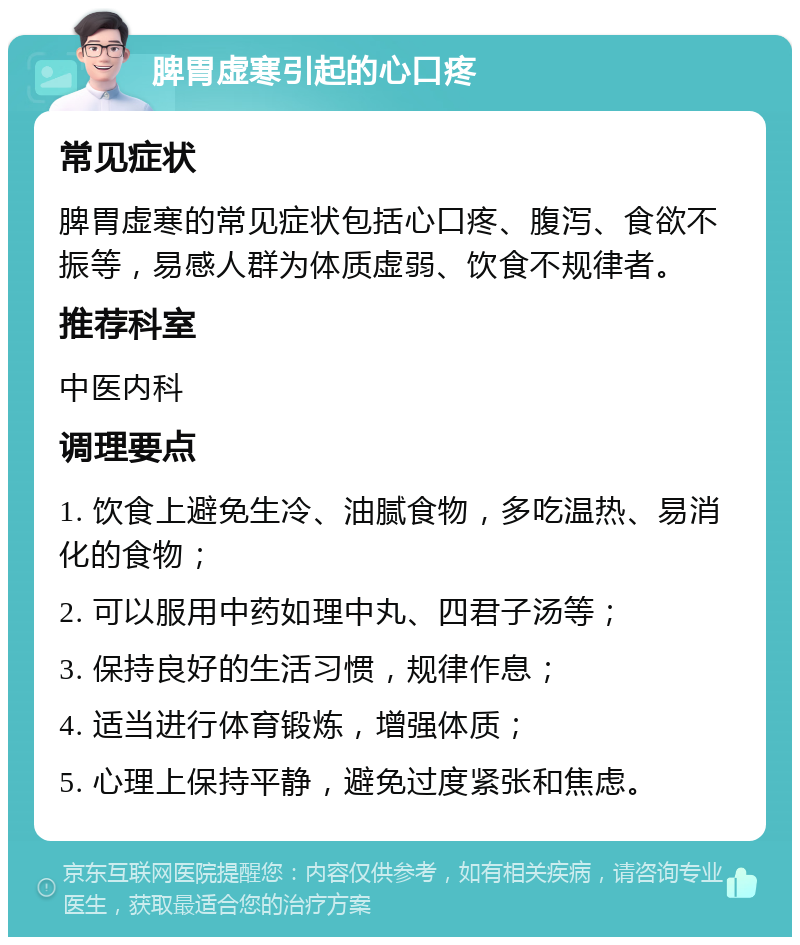 脾胃虚寒引起的心口疼 常见症状 脾胃虚寒的常见症状包括心口疼、腹泻、食欲不振等，易感人群为体质虚弱、饮食不规律者。 推荐科室 中医内科 调理要点 1. 饮食上避免生冷、油腻食物，多吃温热、易消化的食物； 2. 可以服用中药如理中丸、四君子汤等； 3. 保持良好的生活习惯，规律作息； 4. 适当进行体育锻炼，增强体质； 5. 心理上保持平静，避免过度紧张和焦虑。