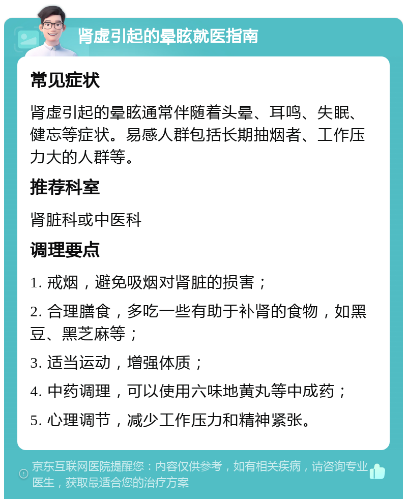 肾虚引起的晕眩就医指南 常见症状 肾虚引起的晕眩通常伴随着头晕、耳鸣、失眠、健忘等症状。易感人群包括长期抽烟者、工作压力大的人群等。 推荐科室 肾脏科或中医科 调理要点 1. 戒烟，避免吸烟对肾脏的损害； 2. 合理膳食，多吃一些有助于补肾的食物，如黑豆、黑芝麻等； 3. 适当运动，增强体质； 4. 中药调理，可以使用六味地黄丸等中成药； 5. 心理调节，减少工作压力和精神紧张。