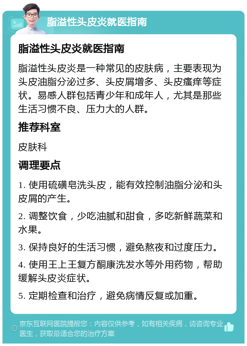 脂溢性头皮炎就医指南 脂溢性头皮炎就医指南 脂溢性头皮炎是一种常见的皮肤病，主要表现为头皮油脂分泌过多、头皮屑增多、头皮瘙痒等症状。易感人群包括青少年和成年人，尤其是那些生活习惯不良、压力大的人群。 推荐科室 皮肤科 调理要点 1. 使用硫磺皂洗头皮，能有效控制油脂分泌和头皮屑的产生。 2. 调整饮食，少吃油腻和甜食，多吃新鲜蔬菜和水果。 3. 保持良好的生活习惯，避免熬夜和过度压力。 4. 使用王上王复方酮康洗发水等外用药物，帮助缓解头皮炎症状。 5. 定期检查和治疗，避免病情反复或加重。