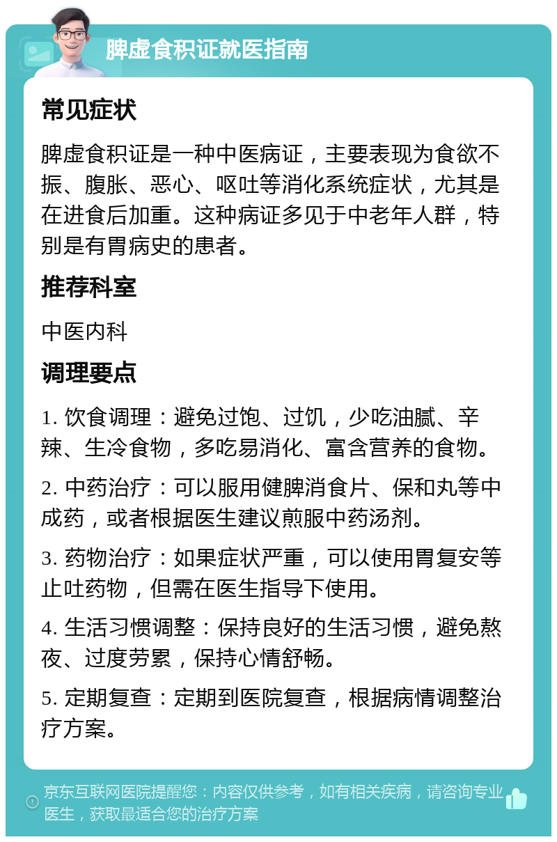 脾虚食积证就医指南 常见症状 脾虚食积证是一种中医病证，主要表现为食欲不振、腹胀、恶心、呕吐等消化系统症状，尤其是在进食后加重。这种病证多见于中老年人群，特别是有胃病史的患者。 推荐科室 中医内科 调理要点 1. 饮食调理：避免过饱、过饥，少吃油腻、辛辣、生冷食物，多吃易消化、富含营养的食物。 2. 中药治疗：可以服用健脾消食片、保和丸等中成药，或者根据医生建议煎服中药汤剂。 3. 药物治疗：如果症状严重，可以使用胃复安等止吐药物，但需在医生指导下使用。 4. 生活习惯调整：保持良好的生活习惯，避免熬夜、过度劳累，保持心情舒畅。 5. 定期复查：定期到医院复查，根据病情调整治疗方案。