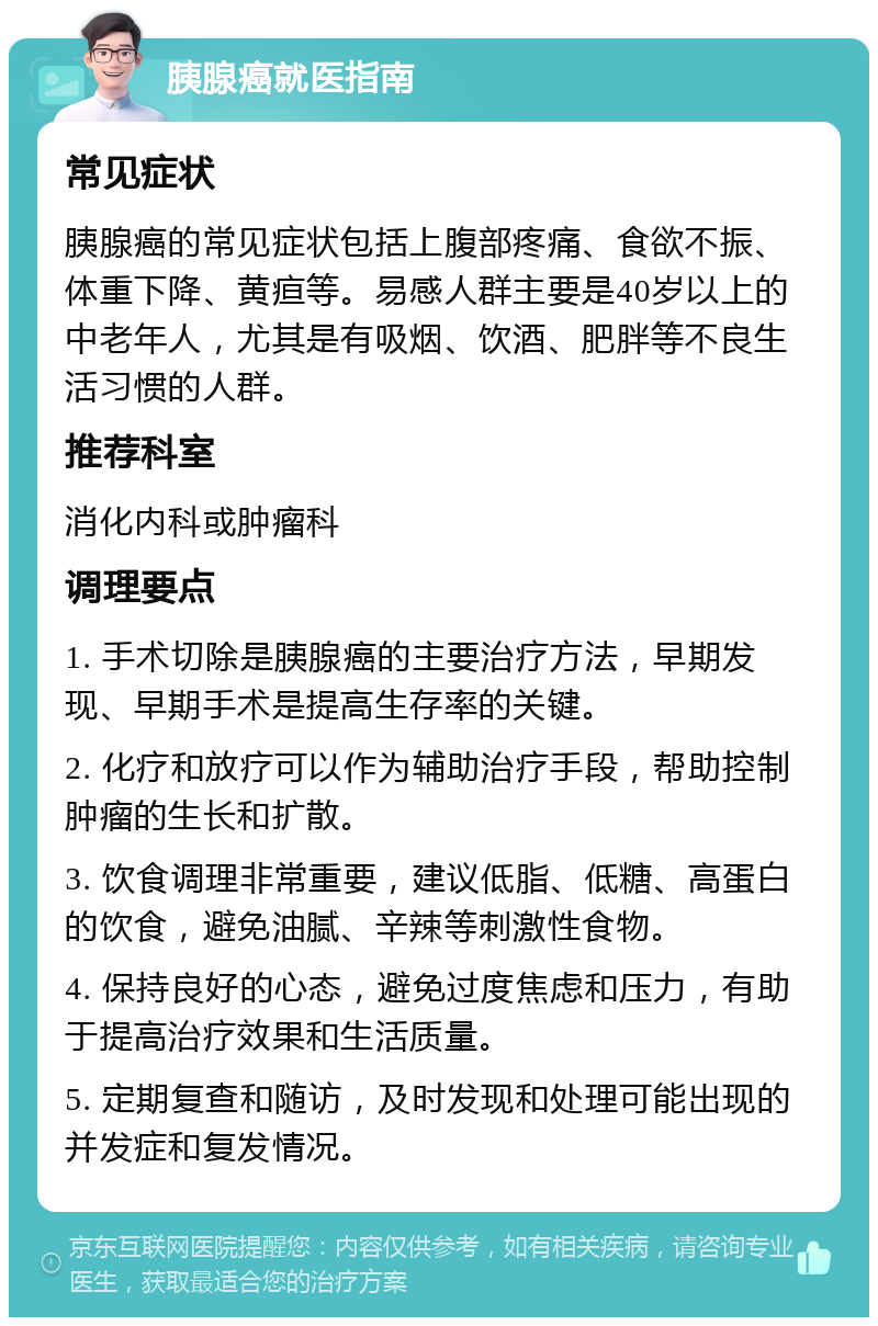 胰腺癌就医指南 常见症状 胰腺癌的常见症状包括上腹部疼痛、食欲不振、体重下降、黄疸等。易感人群主要是40岁以上的中老年人，尤其是有吸烟、饮酒、肥胖等不良生活习惯的人群。 推荐科室 消化内科或肿瘤科 调理要点 1. 手术切除是胰腺癌的主要治疗方法，早期发现、早期手术是提高生存率的关键。 2. 化疗和放疗可以作为辅助治疗手段，帮助控制肿瘤的生长和扩散。 3. 饮食调理非常重要，建议低脂、低糖、高蛋白的饮食，避免油腻、辛辣等刺激性食物。 4. 保持良好的心态，避免过度焦虑和压力，有助于提高治疗效果和生活质量。 5. 定期复查和随访，及时发现和处理可能出现的并发症和复发情况。