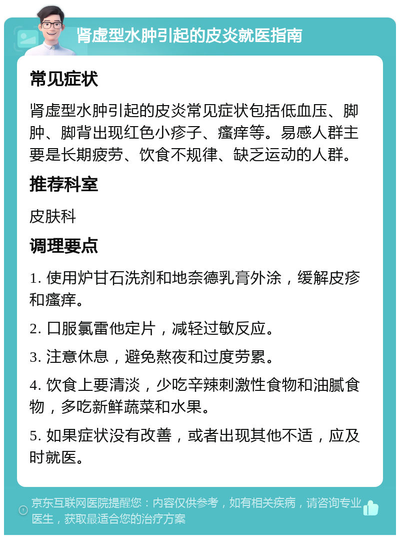 肾虚型水肿引起的皮炎就医指南 常见症状 肾虚型水肿引起的皮炎常见症状包括低血压、脚肿、脚背出现红色小疹子、瘙痒等。易感人群主要是长期疲劳、饮食不规律、缺乏运动的人群。 推荐科室 皮肤科 调理要点 1. 使用炉甘石洗剂和地奈德乳膏外涂，缓解皮疹和瘙痒。 2. 口服氯雷他定片，减轻过敏反应。 3. 注意休息，避免熬夜和过度劳累。 4. 饮食上要清淡，少吃辛辣刺激性食物和油腻食物，多吃新鲜蔬菜和水果。 5. 如果症状没有改善，或者出现其他不适，应及时就医。