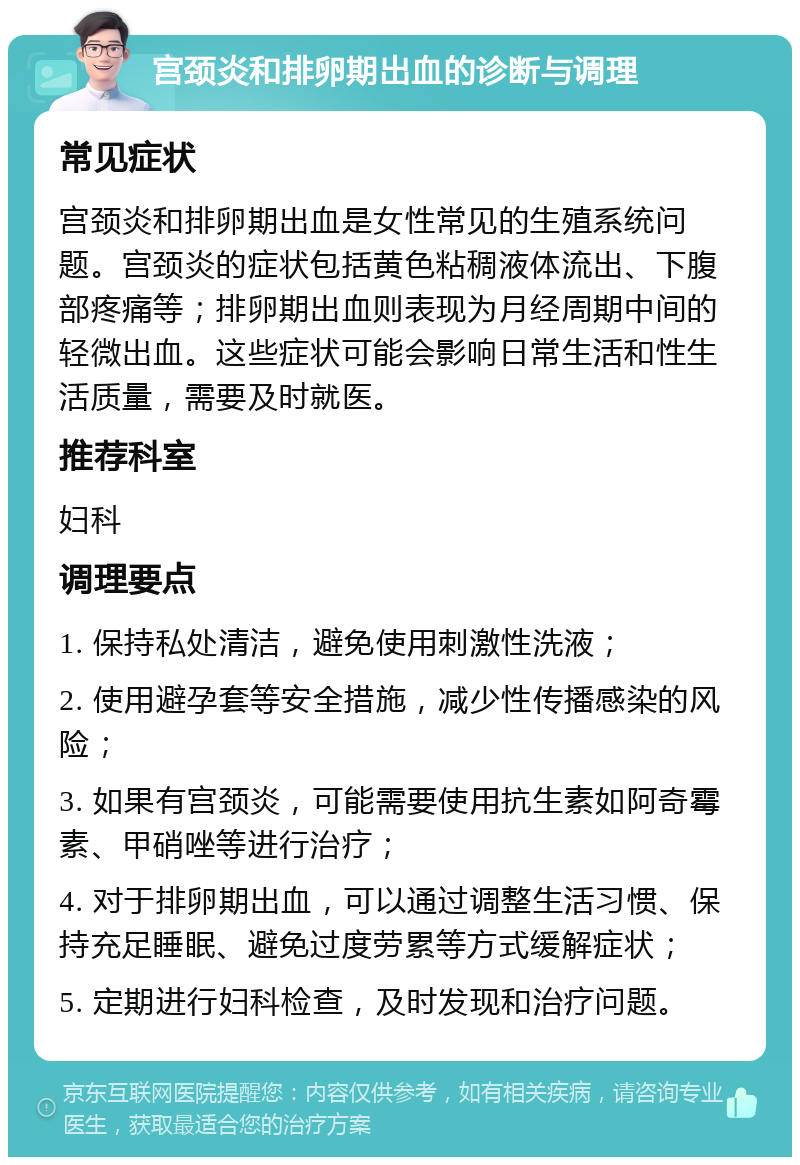 宫颈炎和排卵期出血的诊断与调理 常见症状 宫颈炎和排卵期出血是女性常见的生殖系统问题。宫颈炎的症状包括黄色粘稠液体流出、下腹部疼痛等；排卵期出血则表现为月经周期中间的轻微出血。这些症状可能会影响日常生活和性生活质量，需要及时就医。 推荐科室 妇科 调理要点 1. 保持私处清洁，避免使用刺激性洗液； 2. 使用避孕套等安全措施，减少性传播感染的风险； 3. 如果有宫颈炎，可能需要使用抗生素如阿奇霉素、甲硝唑等进行治疗； 4. 对于排卵期出血，可以通过调整生活习惯、保持充足睡眠、避免过度劳累等方式缓解症状； 5. 定期进行妇科检查，及时发现和治疗问题。