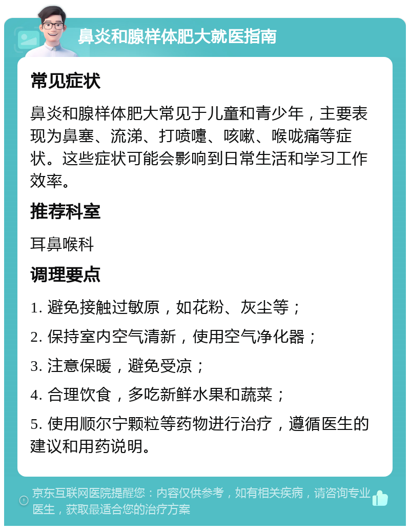 鼻炎和腺样体肥大就医指南 常见症状 鼻炎和腺样体肥大常见于儿童和青少年，主要表现为鼻塞、流涕、打喷嚏、咳嗽、喉咙痛等症状。这些症状可能会影响到日常生活和学习工作效率。 推荐科室 耳鼻喉科 调理要点 1. 避免接触过敏原，如花粉、灰尘等； 2. 保持室内空气清新，使用空气净化器； 3. 注意保暖，避免受凉； 4. 合理饮食，多吃新鲜水果和蔬菜； 5. 使用顺尔宁颗粒等药物进行治疗，遵循医生的建议和用药说明。