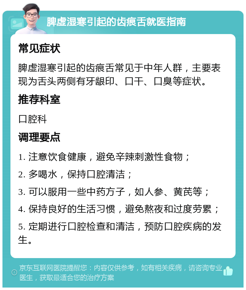 脾虚湿寒引起的齿痕舌就医指南 常见症状 脾虚湿寒引起的齿痕舌常见于中年人群，主要表现为舌头两侧有牙龈印、口干、口臭等症状。 推荐科室 口腔科 调理要点 1. 注意饮食健康，避免辛辣刺激性食物； 2. 多喝水，保持口腔清洁； 3. 可以服用一些中药方子，如人参、黄芪等； 4. 保持良好的生活习惯，避免熬夜和过度劳累； 5. 定期进行口腔检查和清洁，预防口腔疾病的发生。