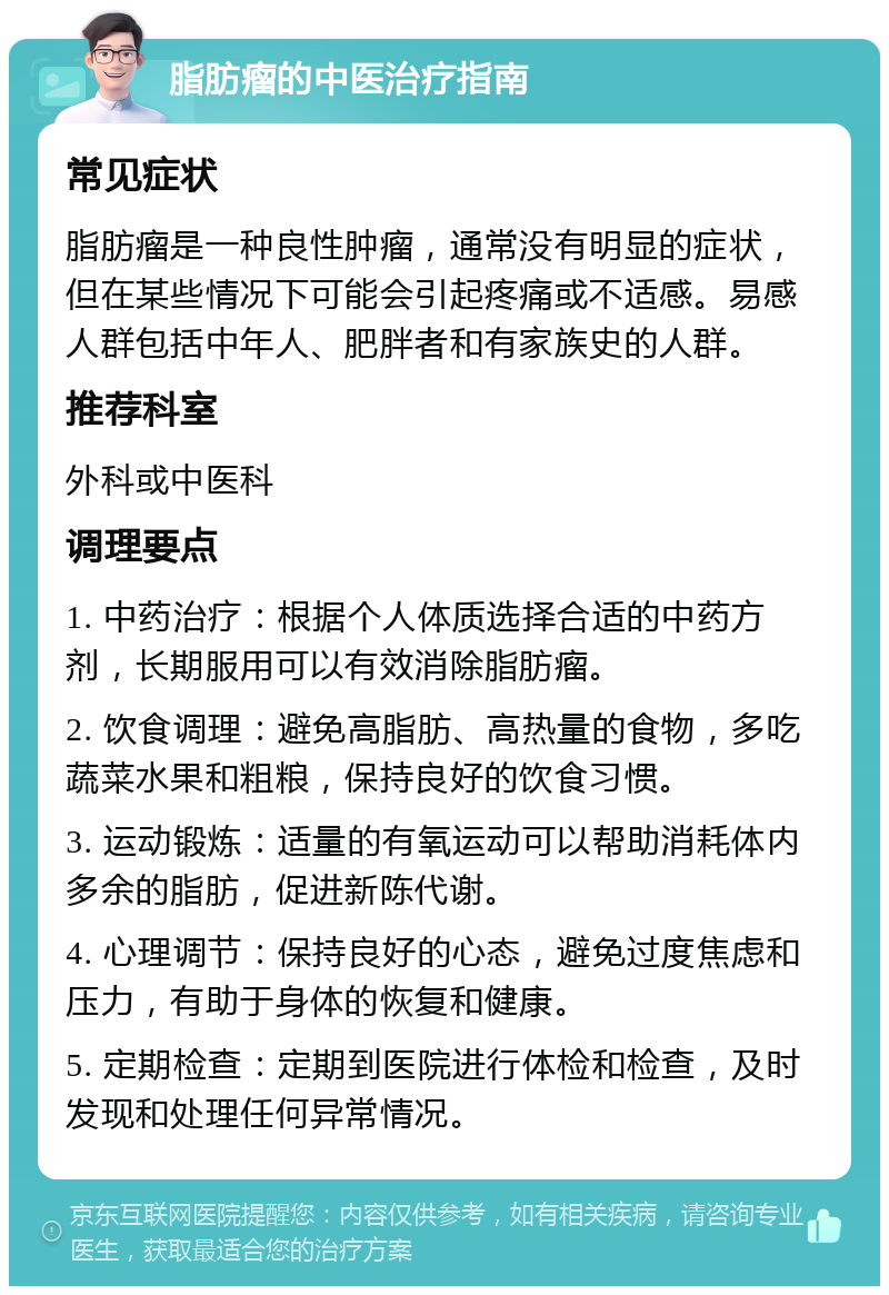 脂肪瘤的中医治疗指南 常见症状 脂肪瘤是一种良性肿瘤，通常没有明显的症状，但在某些情况下可能会引起疼痛或不适感。易感人群包括中年人、肥胖者和有家族史的人群。 推荐科室 外科或中医科 调理要点 1. 中药治疗：根据个人体质选择合适的中药方剂，长期服用可以有效消除脂肪瘤。 2. 饮食调理：避免高脂肪、高热量的食物，多吃蔬菜水果和粗粮，保持良好的饮食习惯。 3. 运动锻炼：适量的有氧运动可以帮助消耗体内多余的脂肪，促进新陈代谢。 4. 心理调节：保持良好的心态，避免过度焦虑和压力，有助于身体的恢复和健康。 5. 定期检查：定期到医院进行体检和检查，及时发现和处理任何异常情况。