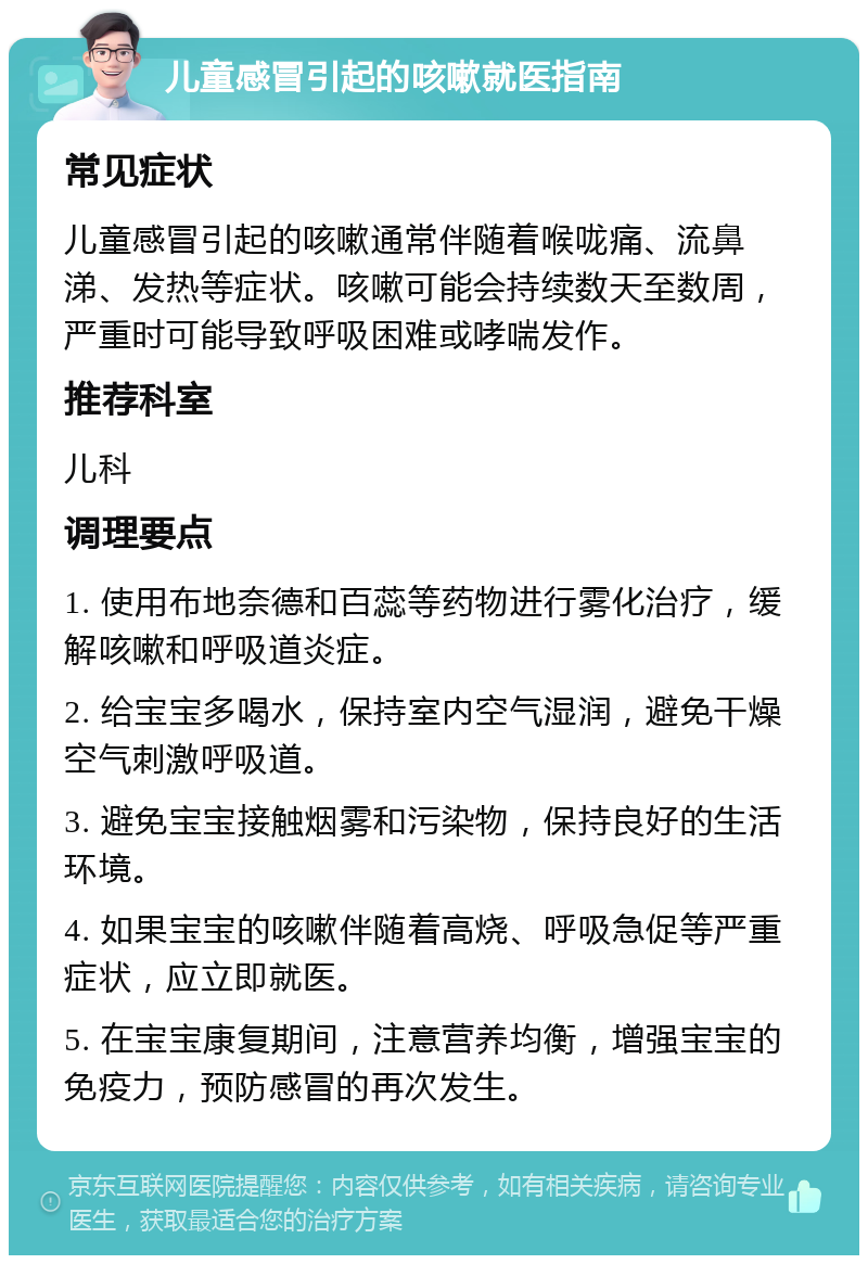 儿童感冒引起的咳嗽就医指南 常见症状 儿童感冒引起的咳嗽通常伴随着喉咙痛、流鼻涕、发热等症状。咳嗽可能会持续数天至数周，严重时可能导致呼吸困难或哮喘发作。 推荐科室 儿科 调理要点 1. 使用布地奈德和百蕊等药物进行雾化治疗，缓解咳嗽和呼吸道炎症。 2. 给宝宝多喝水，保持室内空气湿润，避免干燥空气刺激呼吸道。 3. 避免宝宝接触烟雾和污染物，保持良好的生活环境。 4. 如果宝宝的咳嗽伴随着高烧、呼吸急促等严重症状，应立即就医。 5. 在宝宝康复期间，注意营养均衡，增强宝宝的免疫力，预防感冒的再次发生。