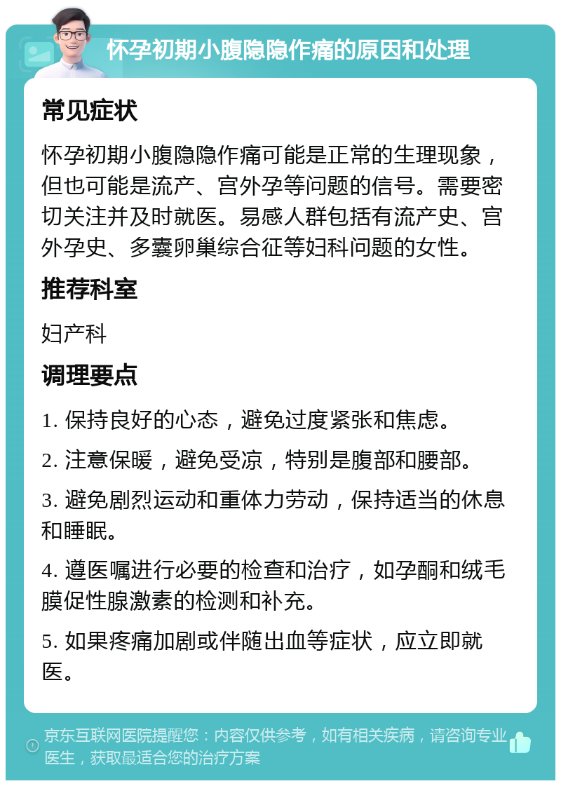 怀孕初期小腹隐隐作痛的原因和处理 常见症状 怀孕初期小腹隐隐作痛可能是正常的生理现象，但也可能是流产、宫外孕等问题的信号。需要密切关注并及时就医。易感人群包括有流产史、宫外孕史、多囊卵巢综合征等妇科问题的女性。 推荐科室 妇产科 调理要点 1. 保持良好的心态，避免过度紧张和焦虑。 2. 注意保暖，避免受凉，特别是腹部和腰部。 3. 避免剧烈运动和重体力劳动，保持适当的休息和睡眠。 4. 遵医嘱进行必要的检查和治疗，如孕酮和绒毛膜促性腺激素的检测和补充。 5. 如果疼痛加剧或伴随出血等症状，应立即就医。