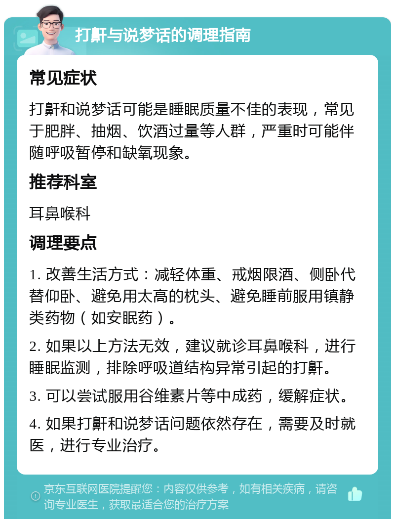 打鼾与说梦话的调理指南 常见症状 打鼾和说梦话可能是睡眠质量不佳的表现，常见于肥胖、抽烟、饮酒过量等人群，严重时可能伴随呼吸暂停和缺氧现象。 推荐科室 耳鼻喉科 调理要点 1. 改善生活方式：减轻体重、戒烟限酒、侧卧代替仰卧、避免用太高的枕头、避免睡前服用镇静类药物（如安眠药）。 2. 如果以上方法无效，建议就诊耳鼻喉科，进行睡眠监测，排除呼吸道结构异常引起的打鼾。 3. 可以尝试服用谷维素片等中成药，缓解症状。 4. 如果打鼾和说梦话问题依然存在，需要及时就医，进行专业治疗。