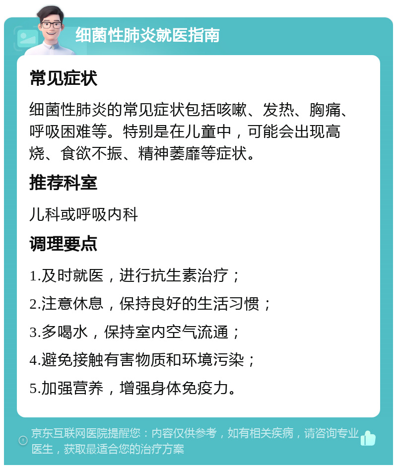 细菌性肺炎就医指南 常见症状 细菌性肺炎的常见症状包括咳嗽、发热、胸痛、呼吸困难等。特别是在儿童中，可能会出现高烧、食欲不振、精神萎靡等症状。 推荐科室 儿科或呼吸内科 调理要点 1.及时就医，进行抗生素治疗； 2.注意休息，保持良好的生活习惯； 3.多喝水，保持室内空气流通； 4.避免接触有害物质和环境污染； 5.加强营养，增强身体免疫力。