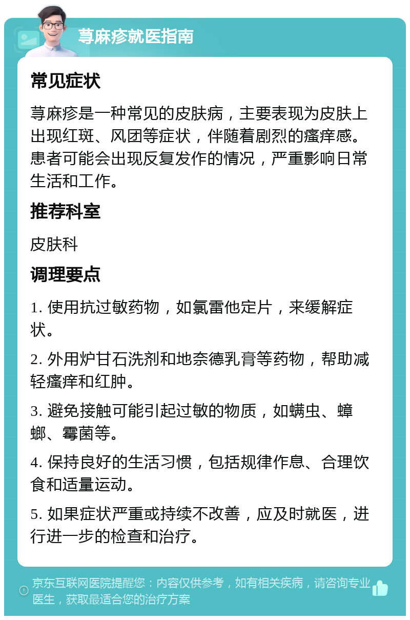 荨麻疹就医指南 常见症状 荨麻疹是一种常见的皮肤病，主要表现为皮肤上出现红斑、风团等症状，伴随着剧烈的瘙痒感。患者可能会出现反复发作的情况，严重影响日常生活和工作。 推荐科室 皮肤科 调理要点 1. 使用抗过敏药物，如氯雷他定片，来缓解症状。 2. 外用炉甘石洗剂和地奈德乳膏等药物，帮助减轻瘙痒和红肿。 3. 避免接触可能引起过敏的物质，如螨虫、蟑螂、霉菌等。 4. 保持良好的生活习惯，包括规律作息、合理饮食和适量运动。 5. 如果症状严重或持续不改善，应及时就医，进行进一步的检查和治疗。