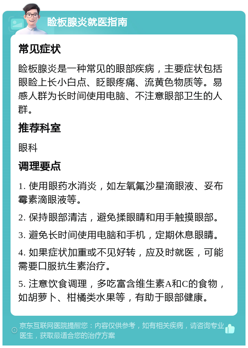 睑板腺炎就医指南 常见症状 睑板腺炎是一种常见的眼部疾病，主要症状包括眼睑上长小白点、眨眼疼痛、流黄色物质等。易感人群为长时间使用电脑、不注意眼部卫生的人群。 推荐科室 眼科 调理要点 1. 使用眼药水消炎，如左氧氟沙星滴眼液、妥布霉素滴眼液等。 2. 保持眼部清洁，避免揉眼睛和用手触摸眼部。 3. 避免长时间使用电脑和手机，定期休息眼睛。 4. 如果症状加重或不见好转，应及时就医，可能需要口服抗生素治疗。 5. 注意饮食调理，多吃富含维生素A和C的食物，如胡萝卜、柑橘类水果等，有助于眼部健康。