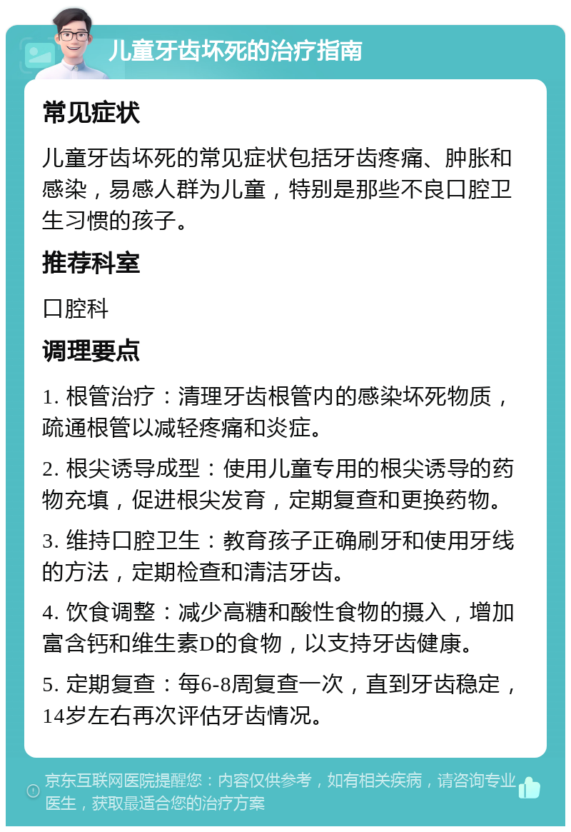 儿童牙齿坏死的治疗指南 常见症状 儿童牙齿坏死的常见症状包括牙齿疼痛、肿胀和感染，易感人群为儿童，特别是那些不良口腔卫生习惯的孩子。 推荐科室 口腔科 调理要点 1. 根管治疗：清理牙齿根管内的感染坏死物质，疏通根管以减轻疼痛和炎症。 2. 根尖诱导成型：使用儿童专用的根尖诱导的药物充填，促进根尖发育，定期复查和更换药物。 3. 维持口腔卫生：教育孩子正确刷牙和使用牙线的方法，定期检查和清洁牙齿。 4. 饮食调整：减少高糖和酸性食物的摄入，增加富含钙和维生素D的食物，以支持牙齿健康。 5. 定期复查：每6-8周复查一次，直到牙齿稳定，14岁左右再次评估牙齿情况。