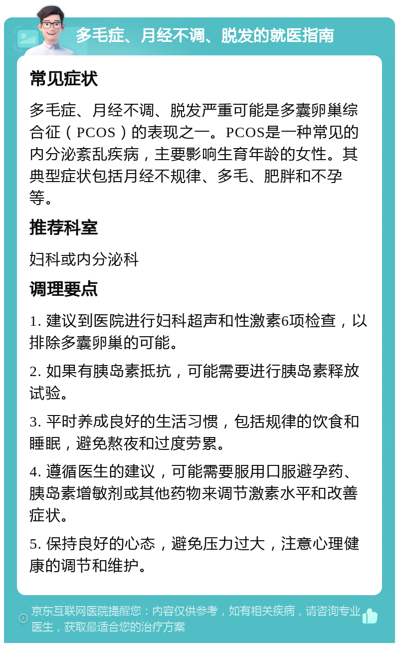 多毛症、月经不调、脱发的就医指南 常见症状 多毛症、月经不调、脱发严重可能是多囊卵巢综合征（PCOS）的表现之一。PCOS是一种常见的内分泌紊乱疾病，主要影响生育年龄的女性。其典型症状包括月经不规律、多毛、肥胖和不孕等。 推荐科室 妇科或内分泌科 调理要点 1. 建议到医院进行妇科超声和性激素6项检查，以排除多囊卵巢的可能。 2. 如果有胰岛素抵抗，可能需要进行胰岛素释放试验。 3. 平时养成良好的生活习惯，包括规律的饮食和睡眠，避免熬夜和过度劳累。 4. 遵循医生的建议，可能需要服用口服避孕药、胰岛素增敏剂或其他药物来调节激素水平和改善症状。 5. 保持良好的心态，避免压力过大，注意心理健康的调节和维护。